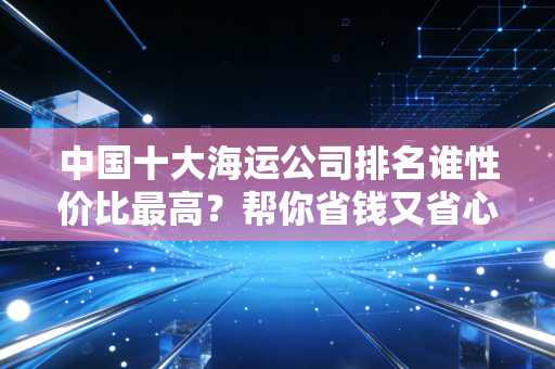 中国十大海运公司排名谁性价比最高？帮你省钱又省心！