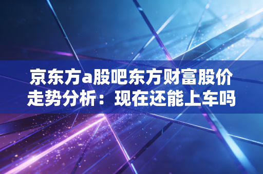 京东方a股吧东方财富股价走势分析：现在还能上车吗？