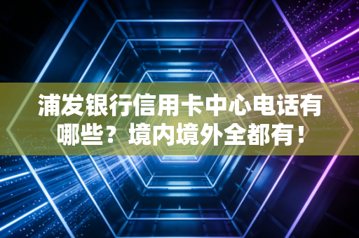 浦发银行信用卡中心电话有哪些？境内境外全都有！