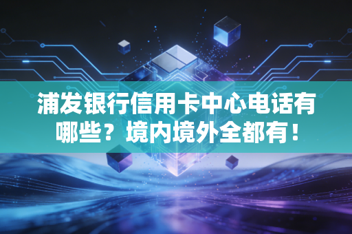 浦发银行信用卡中心电话有哪些？境内境外全都有！
