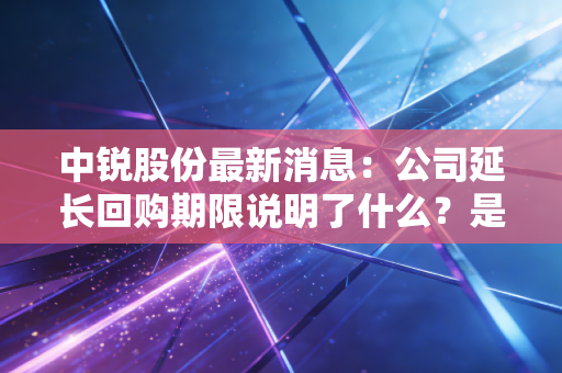 中锐股份最新消息：公司延长回购期限说明了什么？是利好还是利空？