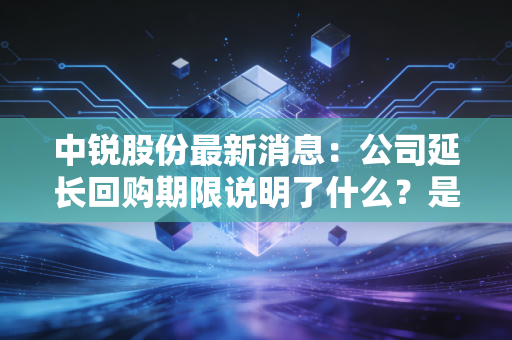 中锐股份最新消息：公司延长回购期限说明了什么？是利好还是利空？