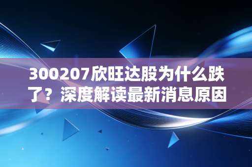 300207欣旺达股为什么跌了?深度解读最新消息原因!