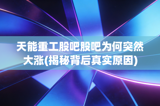 天能重工股吧股吧为何突然大涨(揭秘背后真实原因)