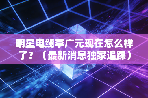 明星电缆李广元现在怎么样了？（最新消息独家追踪）