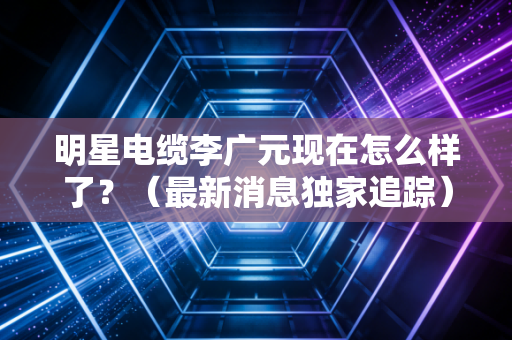 明星电缆李广元现在怎么样了？（最新消息独家追踪）
