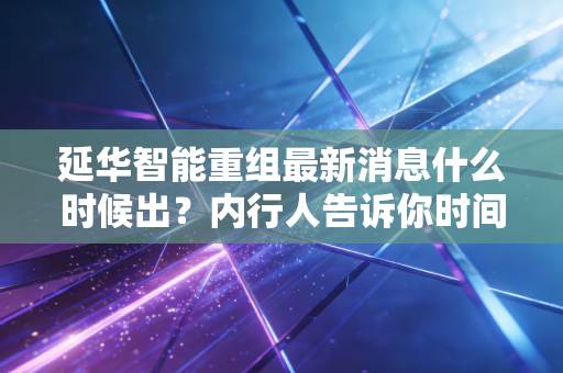 延华智能重组最新消息什么时候出?内行人告诉你时间表!