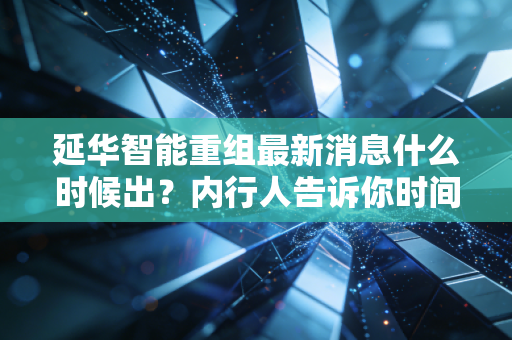 延华智能重组最新消息什么时候出？内行人告诉你时间表！