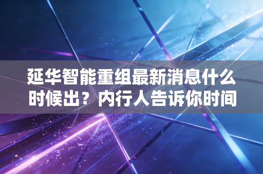 延华智能重组最新消息什么时候出?内行人告诉你时间表!