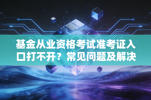 基金从业资格考试准考证入口打不开？常见问题及解决办法！
