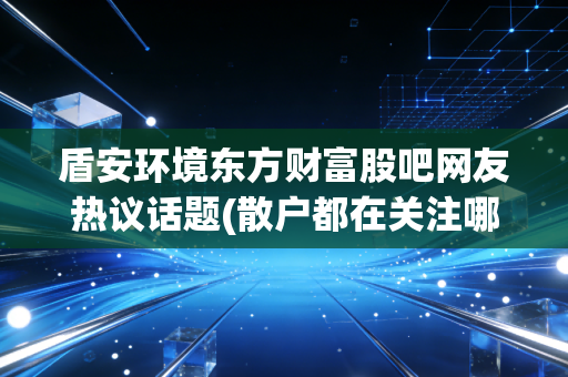 盾安环境东方财富股吧网友热议话题(散户都在关注哪个点？)