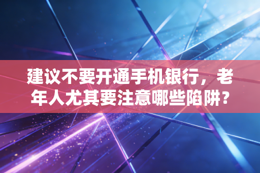 建议不要开通手机银行,老年人尤其要注意哪些陷阱?