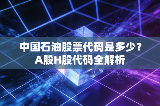 中国石油股票代码是多少？A股H股代码全解析