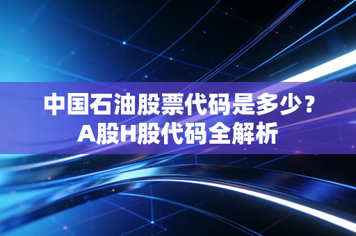 中国石油股票代码是多少？A股H股代码全解析