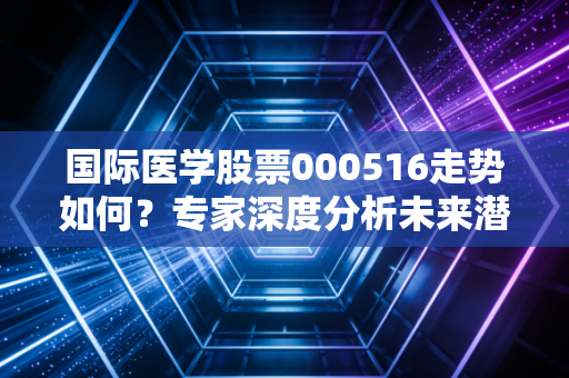 国际医学股票000516走势如何？专家深度分析未来潜力！