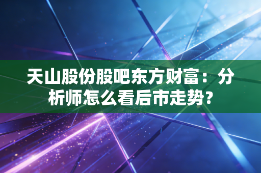 天山股份股吧东方财富：分析师怎么看后市走势？