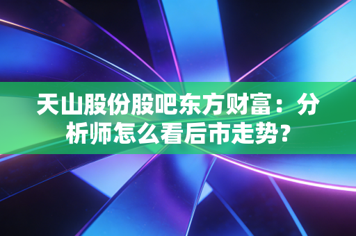 天山股份股吧东方财富：分析师怎么看后市走势？