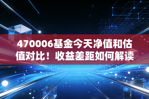 470006基金今天净值和估值对比！收益差距如何解读？