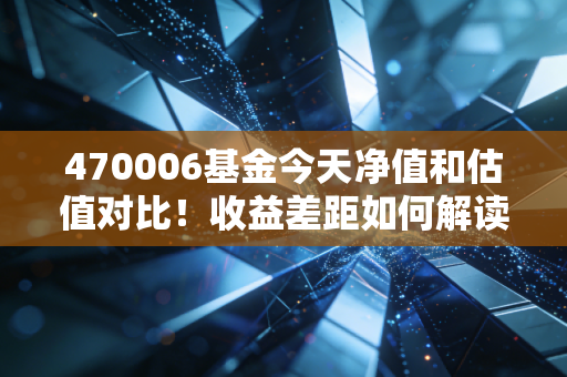 470006基金今天净值和估值对比！收益差距如何解读？