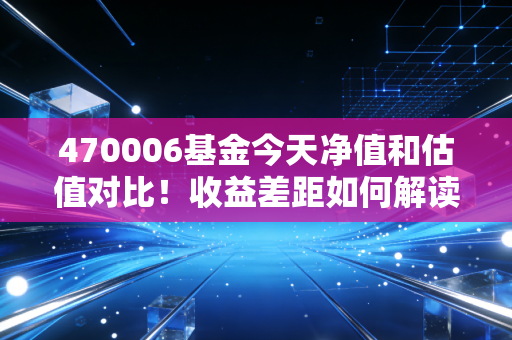 470006基金今天净值和估值对比！收益差距如何解读？