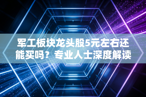 军工板块龙头股5元左右还能买吗？专业人士深度解读是否值得！
