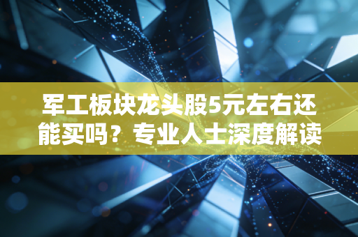 军工板块龙头股5元左右还能买吗？专业人士深度解读是否值得！