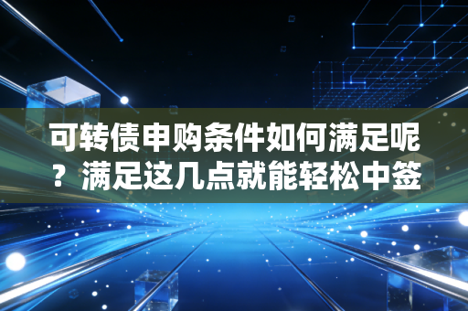 可转债申购条件如何满足呢？满足这几点就能轻松中签！