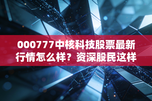 000777中核科技股票最新行情怎么样？资深股民这样说！