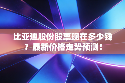 比亚迪股份股票现在多少钱？最新价格走势预测！