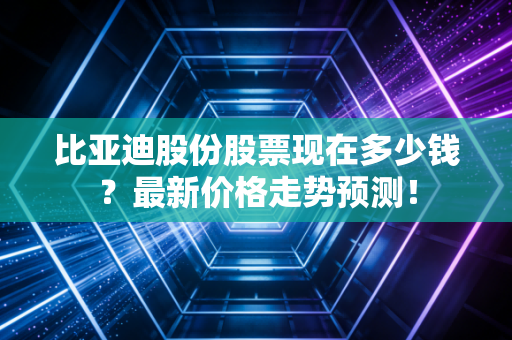 比亚迪股份股票现在多少钱？最新价格走势预测！