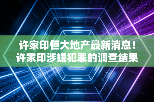 许家印恒大地产最新消息！许家印涉嫌犯罪的调查结果公布了吗？