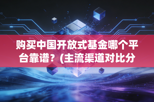购买中国开放式基金哪个平台靠谱？(主流渠道对比分析)