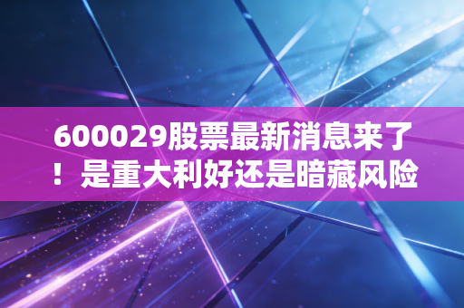 600029股票最新消息来了！是重大利好还是暗藏风险？