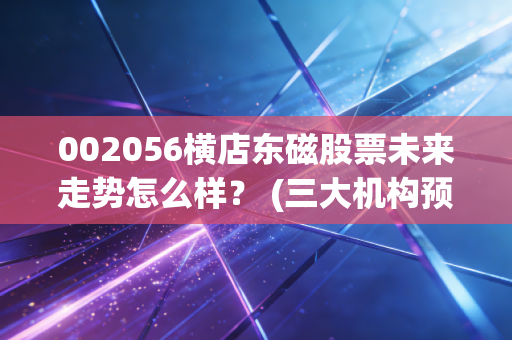 002056横店东磁股票未来走势怎么样？ (三大机构预测投资价值)