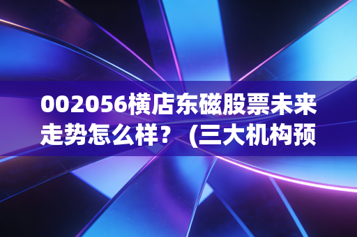 002056横店东磁股票未来走势怎么样？ (三大机构预测投资价值)