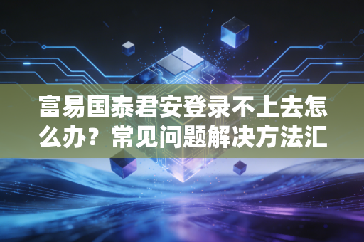 富易国泰君安登录不上去怎么办？常见问题解决方法汇总！