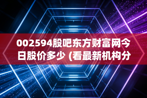002594股吧东方财富网今日股价多少 (看最新机构分析)