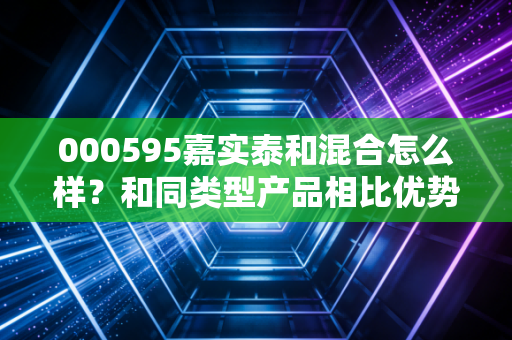 000595嘉实泰和混合怎么样？和同类型产品相比优势在哪里？