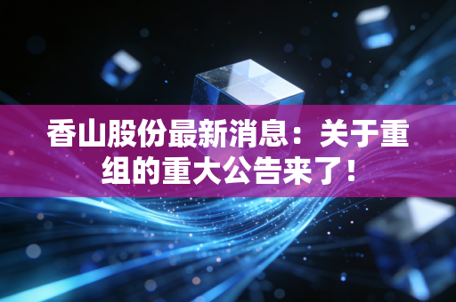 香山股份最新消息：关于重组的重大公告来了！