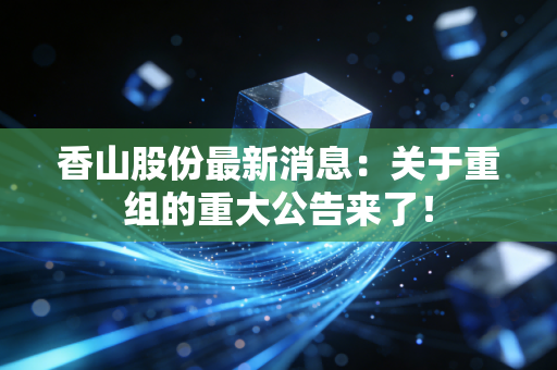 香山股份最新消息：关于重组的重大公告来了！