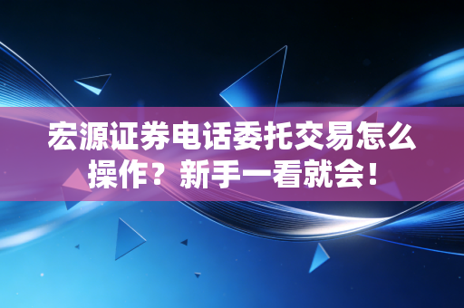 宏源证券电话委托交易怎么操作？新手一看就会！