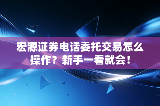 宏源证券电话委托交易怎么操作？新手一看就会！