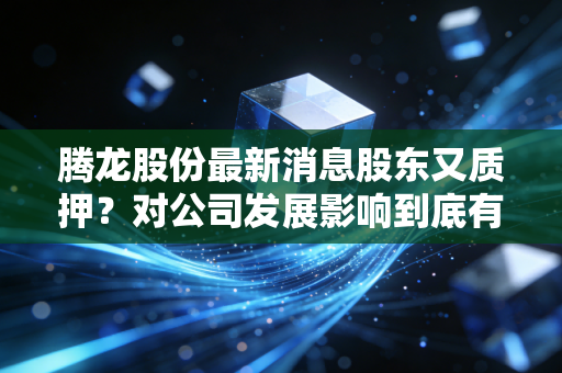 腾龙股份最新消息股东又质押？对公司发展影响到底有多大
