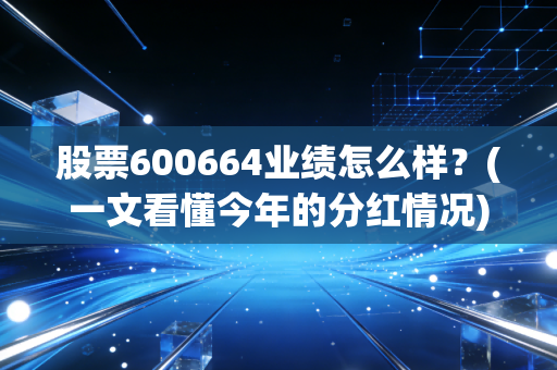 股票600664业绩怎么样？(一文看懂今年的分红情况)