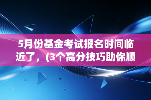 5月份基金考试报名时间临近了，(3个高分技巧助你顺利通过)