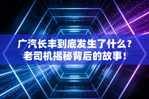 广汽长丰到底发生了什么？老司机揭秘背后的故事！