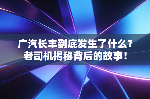 广汽长丰到底发生了什么？老司机揭秘背后的故事！