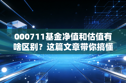 000711基金净值和估值有啥区别？这篇文章带你搞懂不再混淆！