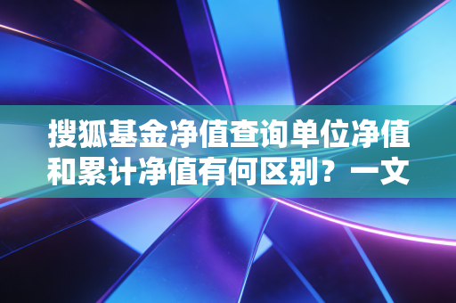 搜狐基金净值查询单位净值和累计净值有何区别？一文读懂！