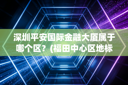 深圳平安国际金融大厦属于哪个区？(福田中心区地标很气派)